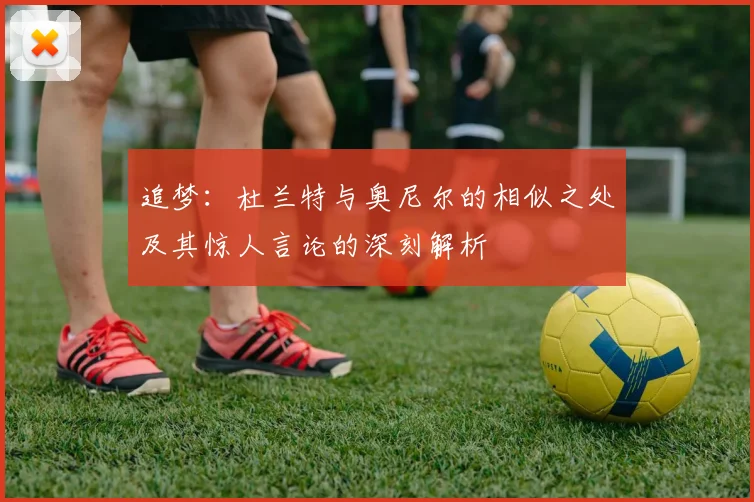 追梦：杜兰特与奥尼尔的相似之处及其惊人言论的深刻解析