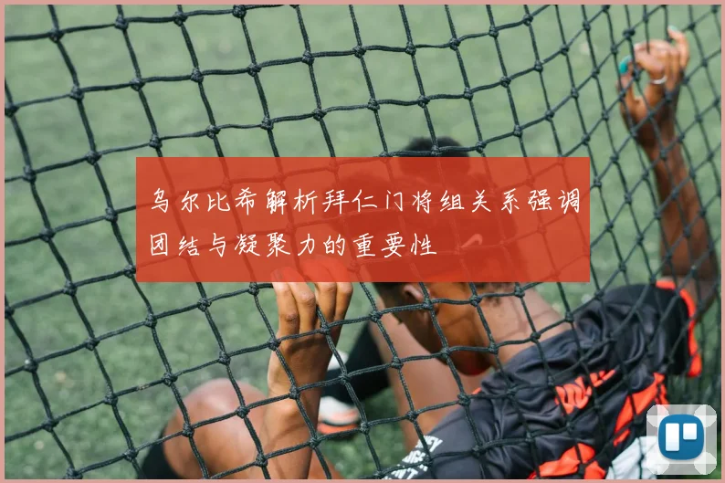 乌尔比希解析拜仁门将组关系强调团结与凝聚力的重要性