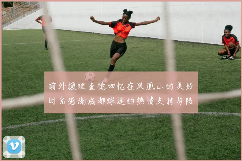 前外援理查德回忆在凤凰山的美好时光感谢成都球迷的热情支持与陪伴