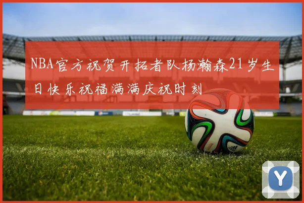 NBA官方祝贺开拓者队杨瀚森21岁生日快乐祝福满满庆祝时刻