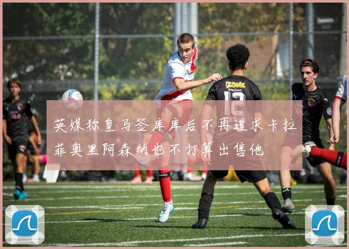 英媒称皇马签库库后不再追求卡拉菲奥里阿森纳也不打算出售他