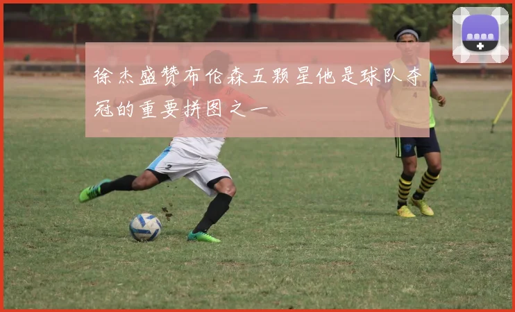 徐杰盛赞布伦森五颗星他是球队夺冠的重要拼图之一